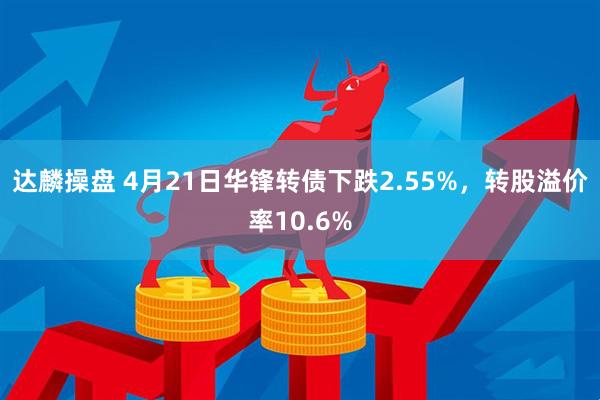 达麟操盘 4月21日华锋转债下跌2.55%，转股溢价率10.6%