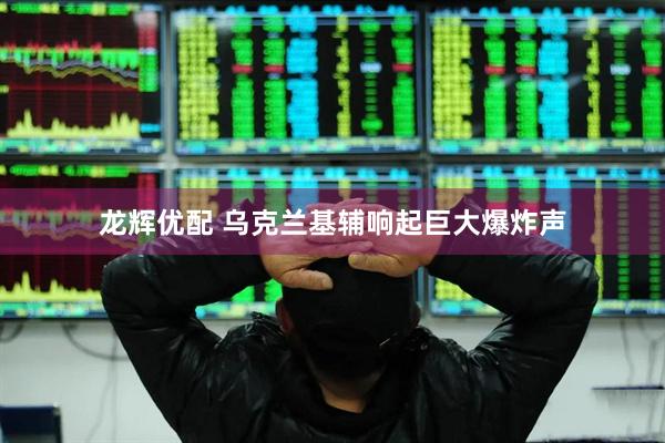 龙辉优配 乌克兰基辅响起巨大爆炸声