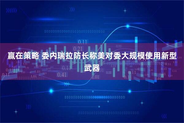 赢在策略 委内瑞拉防长称美对委大规模使用新型武器