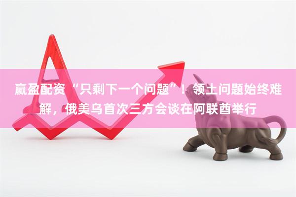 赢盈配资 “只剩下一个问题”！领土问题始终难解，俄美乌首次三方会谈在阿联酋举行