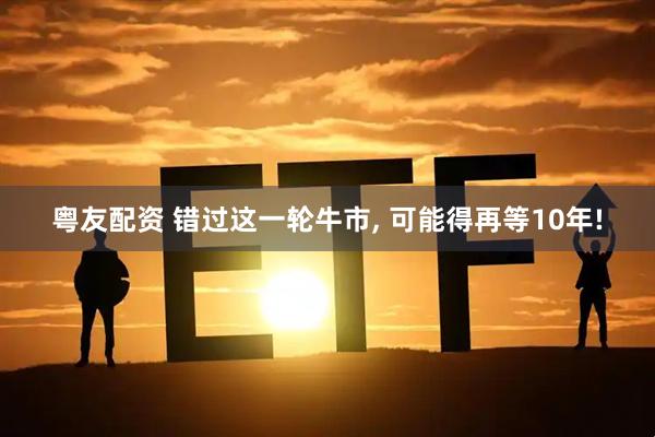 粤友配资 错过这一轮牛市, 可能得再等10年!