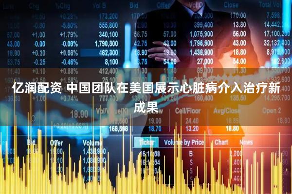 亿润配资 中国团队在美国展示心脏病介入治疗新成果