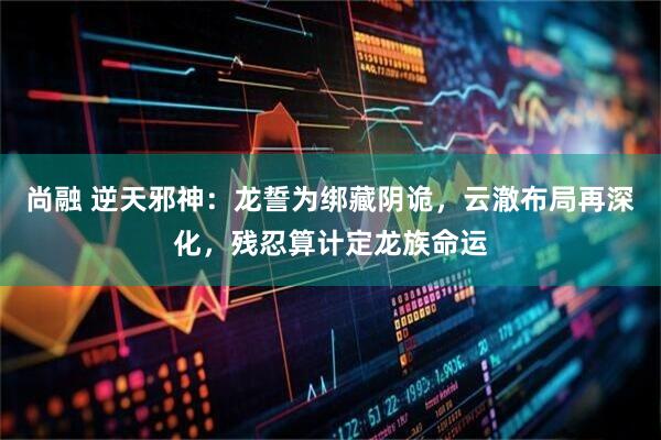 尚融 逆天邪神：龙誓为绑藏阴诡，云澈布局再深化，残忍算计定龙族命运