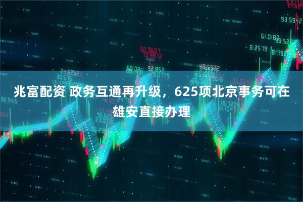 兆富配资 政务互通再升级，625项北京事务可在雄安直接办理