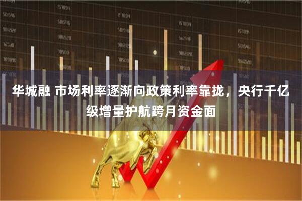 华城融 市场利率逐渐向政策利率靠拢，央行千亿级增量护航跨月资金面