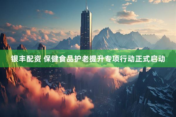 银丰配资 保健食品护老提升专项行动正式启动
